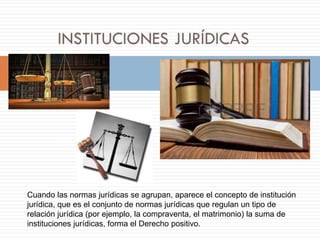 Cuando las normas jurídicas se agrupan, aparece el concepto de institución
jurídica, que es el conjunto de normas jurídicas que regulan un tipo de
relación jurídica (por ejemplo, la compraventa, el matrimonio) la suma de
instituciones jurídicas, forma el Derecho positivo.
 