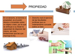 En el derecho, el dominio o
propiedad, es el poder
directo e inmediato sobre
un objeto o bien, por la que
se atribuye a su titular la
capacidad de disponer del
mismo, sin más
limitaciones que las que
imponga la ley.
• Derecho real el ejercicio
de las facultades
jurídicas que un
ordenamiento concede
sobre un bien.
 