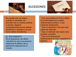 Es aquella que se origina
cuando el causante, en
previsión de su muerte próxima
o remota, dispone
voluntariamente de sus bienes
señalando a quienes y en que
forma deben transferirse.
* Que sea emitida en forma válida,
de conformidad con nuestro
ordenamiento jurídico, o sea
mediante testamento.
* Que el causante o de cujus sea
capaz de disponer.
* Que el instituido sea capaz para
suceder o percibir.
* Que en la disposición
testamentaria se haya respetado la
legítima.
EL TESTAMENTO:
Es la disposición de última
voluntad con que una persona
determina el destino de su
patrimonio después de su
muerte.
 