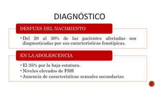 •Del 20 al 30% de las pacientes afectadas son
diagnosticadas por sus características fenotípicas.
DESPUES DEL NACIMIENTO
•El 35% por la baja estatura.
•Niveles elevados de FSH
•Ausencia de características sexuales secundarias
EN LA ADOLESCENCIA
 
