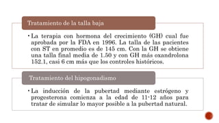•La terapia con hormona del crecimiento (GH) cual fue
aprobada por la FDA en 1996. La talla de las pacientes
con ST en promedio es de 145 cm. Con la GH se obtiene
una talla final media de 1.50 y con GH más oxandrolona
152.1, casi 6 cm más que los controles históricos.
Tratamiento de la talla baja
•La inducción de la pubertad mediante estrógeno y
progesterona comienza a la edad de 11-12 años para
tratar de simular lo mayor posible a la pubertad natural.
Tratamiento del hipogonadismo
 