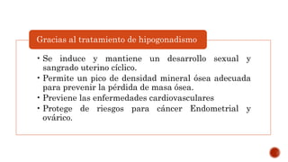 • Se induce y mantiene un desarrollo sexual y
sangrado uterino cíclico.
• Permite un pico de densidad mineral ósea adecuada
para prevenir la pérdida de masa ósea.
• Previene las enfermedades cardiovasculares
• Protege de riesgos para cáncer Endometrial y
ovárico.
Gracias al tratamiento de hipogonadismo
 
