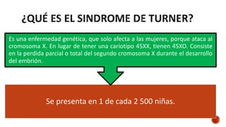 Se presenta en 1 de cada 2 500 niñas.
Es una enfermedad genética, que solo afecta a las mujeres, porque ataca al
cromosoma X. En lugar de tener una cariotipo 45XX, tienen 45XO. Consiste
en la perdida parcial o total del segundo cromosoma X durante el desarrollo
del embrión.
 