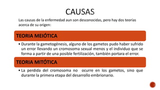 TEORIA MEIÓTICA
• Durante la gametogénesis, alguno de los gametos pudo haber sufrido
un error llevando un cromosoma sexual menos y el individuo que se
forma a partir de una posible fertilización, también portara el error.
TEORIA MITÓTICA
• La perdida del cromosoma no ocurre en los gametos, sino que
durante la primera etapa del desarrollo embrionario.
Las causas de la enfermedad aun son desconocidas, pero hay dos teorías
acerca de su origen:
 