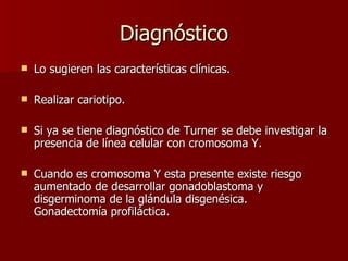 Diagnóstico Lo sugieren las características clínicas. Realizar cariotipo. Si ya se tiene diagnóstico de Turner se debe investigar la presencia de línea celular con cromosoma Y. Cuando es cromosoma Y esta presente existe riesgo aumentado de desarrollar gonadoblastoma y disgerminoma de la glándula disgenésica.  Gonadectomía profiláctica.  