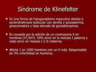 Síndrome de Klinefelter Es una forma de hipogonadismo masculino debido a esclerohialinosis testicular con atrofia y azoospermia, ginecomastica y tasa elevada de gonadotropinas.  Es causada por la adición de un cromosoma X en hombres (47,XXY). 50% error en la meiosis I paterna y resto error en meiosis I ó II materna. Afecta 1 en 1000 hombres con un X más. Responsable de 3% infertilidad en hombres. 