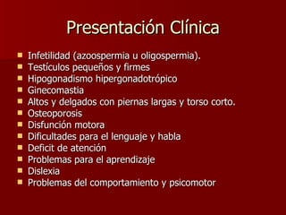 Presentación Clínica Infetilidad (azoospermia u oligospermia). Testículos pequeños y firmes Hipogonadismo hipergonadotrópico Ginecomastia Altos y delgados con piernas largas y torso corto. Osteoporosis Disfunción motora Dificultades para el lenguaje y habla Deficit de atención Problemas para el aprendizaje Dislexia Problemas del comportamiento y psicomotor 