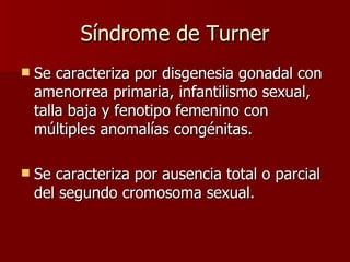 Síndrome de Turner Se caracteriza por disgenesia gonadal con amenorrea primaria, infantilismo sexual, talla baja y fenotipo femenino con múltiples anomalías congénitas. Se caracteriza por ausencia total o parcial del segundo cromosoma sexual. 