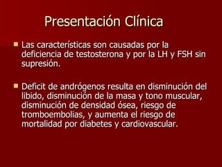Presentación Clínica Las características son causadas por la deficiencia de testosterona y por la LH y FSH sin supresión. Deficit de andrógenos resulta en disminución del libido, disminución de la masa y tono muscular, disminución de densidad ósea, riesgo de tromboembolias, y aumenta el riesgo de mortalidad por diabetes y cardiovascular. 