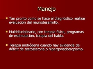 Manejo Tan pronto como se hace el diagnóstico realizar evaluación del neurodesarrollo. Multidisciplinario, con terapia física, programas de estimulación, terapia del habla. Terapia andrógena cuando hay evidencia de déficit de testosterona o hipergonadotropismo. 