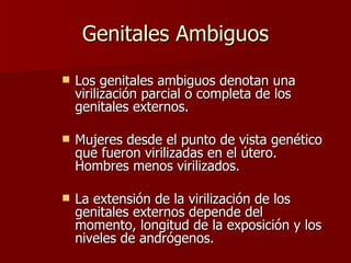 Genitales Ambiguos Los genitales ambiguos denotan una virilización parcial o completa de los genitales externos. Mujeres desde el punto de vista genético que fueron virilizadas en el útero.  Hombres menos virilizados. La extensión de la virilización de los genitales externos depende del momento, longitud de la exposición y los niveles de andrógenos. 