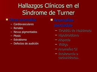 Hallazgos Clínicos en el Síndrome de Turner Otras anomalías Cardiovasculares Renales Nevus pigmentados Ptosis Estrabismo Defectos de audición Anomalías asociadas Tiroiditis de Hashimoto Hipotiroidismo Alopecia Vitiligo Anomalías GI Intolerancia a carbohidratos. 