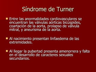 Síndrome de Turner Entre las anormalidades cardiovasculares se encuentran las válvulas aórticas bicúspides, coartación de la aorta, prolapso de válvula mitral, y aneurisma de la aorta. Al nacimiento presentan linfaedema de las extremidades. Al llegar la pubertad presenta amenorrera y falta en el desarrollo de caracteres sexuales secundarios. 