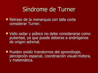 Síndrome de Turner Retraso de la menarquia con talla corta considerar Turner. Vello axilar y púbico no debe considerarse como pubertad, ya que puede deberse a andrógenos de origen adrenal. Pueden existir transtornos del aprendizaje, percepción espacial, coordinación visual-motora, y matemática. 