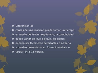  Diferenciar las
 causas de una reacción puede tomar un tiempo
 en medio del trajín hospitalario, la complejidad
 puede variar de leve a grave, los signos
 pueden ser fácilmente detectables o no serlo
 y pueden presentarse en forma inmediata o
 tardía (24 a 72 horas).
 
