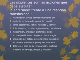 Las siguientes son las acciones que
debe ejecutar
la enfermera frente a una reacción
transfusional:
 • Evaluación clínica permanentemente del
 paciente en busca de signos de reacción
 como escalofríos, fiebre, náuseas y vómito,
 dolor torácico, prurito, agotamiento, tos, disnea,
 hipotensión, ansiedad, diaforesis, dolor
 en la espalda, broncoespasmo, hemorragia,
 alteración del estado de conciencia, sensación
 de muerte inminente, petequias, urticaria,
 dolor en el sitio de la venopunción, mialgias
 y edema de laringe, lengua y mucosas.
 