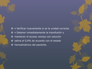  • Verificar nuevamente si es la unidad correcta.
 • Detener inmediatamente la transfusión y
 mantener el acceso venoso con solución
 salina al 0,9% de acuerdo con el estado
 hemodinámico del paciente.
 