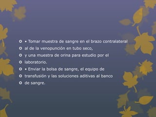  • Tomar muestra de sangre en el brazo contralateral
 al de la venopunción en tubo seco,
 y una muestra de orina para estudio por el
 laboratorio.
 • Enviar la bolsa de sangre, el equipo de
 transfusión y las soluciones aditivas al banco
 de sangre.
 