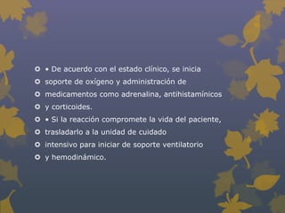  • De acuerdo con el estado clínico, se inicia
 soporte de oxígeno y administración de
 medicamentos como adrenalina, antihistamínicos
 y corticoides.
 • Si la reacción compromete la vida del paciente,
 trasladarlo a la unidad de cuidado
 intensivo para iniciar de soporte ventilatorio
 y hemodinámico.
 