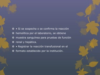 • Si se sospecha o se confirma la reacción
 hemolítica por el laboratorio, se obtiene
 muestra sanguínea para pruebas de función
 renal y hepática.
 • Registrar la reacción transfusional en el
 formato establecido por la institución.
 