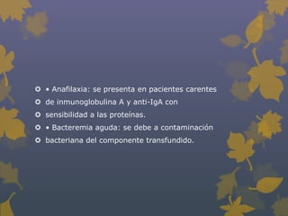  • Anafilaxia: se presenta en pacientes carentes
 de inmunoglobulina A y anti-IgA con
 sensibilidad a las proteínas.
 • Bacteremia aguda: se debe a contaminación
 bacteriana del componente transfundido.
 
