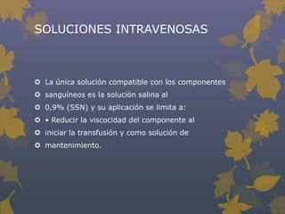 SOLUCIONES INTRAVENOSAS



 La única solución compatible con los componentes
 sanguíneos es la solución salina al
 0,9% (SSN) y su aplicación se limita a:
 • Reducir la viscocidad del componente al
 iniciar la transfusión y como solución de
 mantenimiento.
 