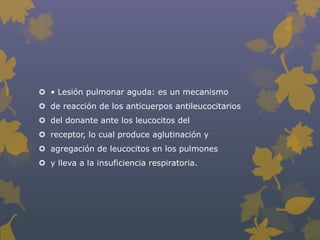  • Lesión pulmonar aguda: es un mecanismo
 de reacción de los anticuerpos antileucocitarios
 del donante ante los leucocitos del
 receptor, lo cual produce aglutinación y
 agregación de leucocitos en los pulmones
 y lleva a la insuficiencia respiratoria.
 