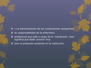  • La administración de los componentes sanguíneos
 es responsabilidad de la enfermera
 profesional que está a cargo de la transfusión; esto
  significa que debe conocer muy
 bien el protocolo existente en la institución.
 