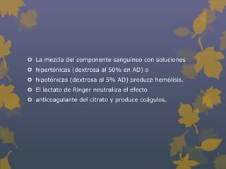  La mezcla del componente sanguíneo con soluciones
 hipertónicas (dextrosa al 50% en AD) o
 hipotónicas (dextrosa al 5% AD) produce hemólisis.
 El lactato de Ringer neutraliza el efecto
 anticoagulante del citrato y produce coágulos.
 
