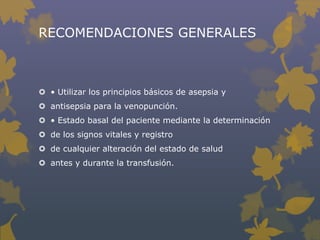 RECOMENDACIONES GENERALES



 • Utilizar los principios básicos de asepsia y
 antisepsia para la venopunción.
 • Estado basal del paciente mediante la determinación
 de los signos vitales y registro
 de cualquier alteración del estado de salud
 antes y durante la transfusión.
 