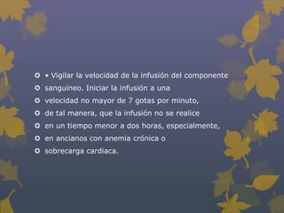  • Vigilar la velocidad de la infusión del componente
 sanguíneo. Iniciar la infusión a una
 velocidad no mayor de 7 gotas por minuto,
 de tal manera, que la infusión no se realice
 en un tiempo menor a dos horas, especialmente,
 en ancianos con anemia crónica o
 sobrecarga cardiaca.
 