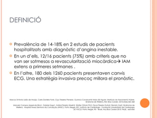 DEFINICIÓ


    Prevalència de 14-18% en 2 estudis de pacients
     hospitalitzats amb diagnòstic d’angina inestable.
    En un d’ells, 12/16 pacients (75%) amb criteris que no
     van ser sotmesos a revascularització miocàrdica IAM
     extens a primeres setmanes .
    En l’altre, 180 dels 1260 pacients presentaven canvis
     ECG. Una estratègia invasiva precoç millora el pronòstic.



Marcos Antonio Leão de Araújo, Carla Daniela Fank, Ciça Teixeira Penedo, Gustavo Cavalcante Maio de Aguiar, Marlúcia do Nascimento Nobre;
                                                                                    Síndrome de Wellens, Rev Bras Cardiol. 2010;23(6):365-368
    Marcelo Campos Appel-da-Silva1, Gabriel Zago1, Aníbal Pereira Abelin2, Walter Otávio Pin2, Oscar Pereira Dutra2, Renato Vaz2, Sindrrome de
      Wellens, Hospital Nossa Senhora da Conceição (HNSC), Porto Alegre, RS1; Instituto de Cardiologia - Fundação Universitária de Cardiologia
                                                                        (IC-FUC)2, Porto Alegre, RS – Brasil, Arq Bras Cardiol 2010; 94(4) : e63-e66
 