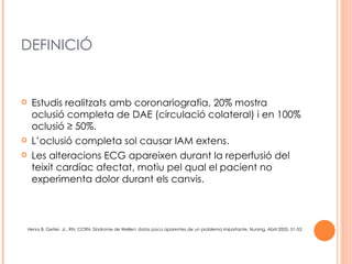 DEFINICIÓ


    Estudis realitzats amb coronariografia, 20% mostra
     oclusió completa de DAE (circulació colateral) i en 100%
     oclusió ≥ 50%.
    L’oclusió completa sol causar IAM extens.
    Les alteracions ECG apareixen durant la reperfusió del
     teixit cardíac afectat, motiu pel qual el pacient no
     experimenta dolor durant els canvis.



    Henry B. Geiter, Jr., RN, CCRN, Síndrome de Wellen: datos poco aparentes de un problema importante, Nursing. Abril 2005, 51-53
 