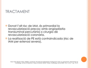 TRACTAMENT


   Donat l’alt risc de IAM, és primordial la
    revascularizació precoç amb angioplàstia
    transluminal percutània o cirurgia de
    revascularizació coronària.
   La realització de PE està contraindicada (risc de
    IAM per estenosi severa).




     Ersan Tatli, Meryem Aktoz, Wellens’ syndrome: The electrocardiographic finding that is seen as unimportant, Department of
             Cardiology, School of Medicine, Trakya University, Edirne, Turkey; Cardiology Journal 2009, Vol. 16, No. 1, pp. 73–75
 