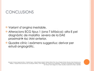 CONCLUSIONS


   Variant d’angina inestable.
   Alteracions ECG tipus 1 (ona T bifàsica): alta E pel
    diagnòstic de malaltia severa de la DAE
    proximal risc IAM anterior.
   Quadre clínic i exàmens suggestius: derivar per
    estudi angiogràfic.




    Marcelo Campos Appel-da-Silva1, Gabriel Zago1, Aníbal Pereira Abelin2, Walter Otávio Pin2, Oscar Pereira Dutra2, Renato Vaz2, Sindrome de
      Wellens, Hospital Nossa Senhora da Conceição (HNSC), Porto Alegre, RS1; Instituto de Cardiologia - Fundação Universitária de Cardiologia
                                                                       (IC-FUC)2, Porto Alegre, RS – Brasil, Arq Bras Cardiol 2010; 94(4) : e63-e66
 