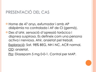 PRESENTACIÓ DEL CAS

 Home de 47 anys, exfumador i amb AP
  dislipèmia no controlada i AF de CI (germà).
 Des d’ahir, sensació d’opressió toràcica i
  dispnea suspirosa. Es defineix com una persona
  activa i nerviosa. Ahir, ansietat pel treball.
  Exploració: Sat. 98% BEG, NH i NC, ACR normal.
  OD: ansietat.
  Pla: Diazepam 5 mg 0-0-1. Control per MAP.
 