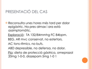 PRESENTACIÓ DEL CAS

   Reconsulta unes hores més tard per dolor
    epigàstric. Ha pres almax i ara està
    assimptomàtic.
    Exploració: TA 132/84mmhg FC 84bpm.
    BEG. AR mvc conservat, no estertors.
    AC tons rítmics, no bufs.
    ABD depressible, no defensa, no dolor.
    Pla: dieta de protecció gàstrica, omeprazol
    20mg 1-0-0, diazepam 5mg 1-0 1
 