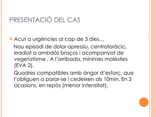 PRESENTACIÓ DEL CAS

   Acut a urgències al cap de 3 dies…
    Nou episodi de dolor opressiu, centrotoràcic,
    irradiat a ambdós braços i acompanyat de
    vegetatisme . A l’arribada, mínimes molèsties
    (EVA 2).
    Quadres compatibles amb àngor d’esforç, que
    l’obliguen a parar-se i cedeixen als 10min. En 2
    ocasions, en repòs (menor intensitat).
 