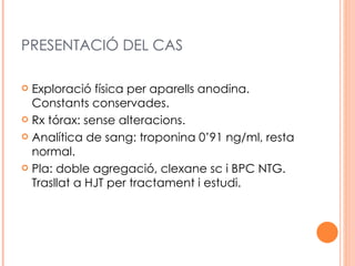 PRESENTACIÓ DEL CAS

 Exploració física per aparells anodina.
  Constants conservades.
 Rx tórax: sense alteracions.

 Analítica de sang: troponina 0’91 ng/ml, resta
  normal.
 Pla: doble agregació, clexane sc i BPC NTG.
  Trasllat a HJT per tractament i estudi.
 