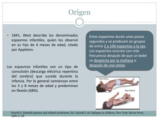 Origen
 1841, West describe los denominados
espasmos infantiles, quien los observó
en su hijo de 4 meses de edad, citado
por Appleton.
Los espasmos infantiles son un tipo de
convulsión (descarga eléctrica repentina
del cerebro) que sucede durante la
infancia. Por lo general comienzan entre
los 3 y 8 meses de edad y predominan
en flexión (68%).
Estos espasmos duran unos pocos
segundos y se producen en grupos
de entre 2 a 100 espasmos a la vez.
Los espasmos ocurren con más
frecuencia después de que un bebé
se despierta por la mañana o
después de una siesta.
Aicardi J. Infantile spasms and related syndromes. En: Aicardi J, ed. Epilepsy in children. New York: Raven Press,
1986:17-38.
 
