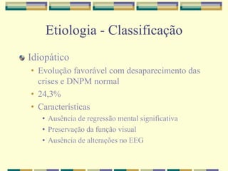 Etiologia - Classificação 
Idiopático 
• Evolução favorável com desaparecimento das 
crises e DNPM normal 
• 24,3% 
• Características 
• Ausência de regressão mental significativa 
• Preservação da função visual 
• Ausência de alterações no EEG 
 