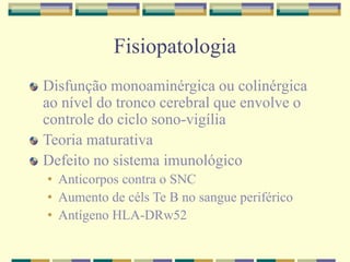 Fisiopatologia 
Disfunção monoaminérgica ou colinérgica 
ao nível do tronco cerebral que envolve o 
controle do ciclo sono-vigília 
Teoria maturativa 
Defeito no sistema imunológico 
• Anticorpos contra o SNC 
• Aumento de céls Te B no sangue periférico 
• Antígeno HLA-DRw52 
 
