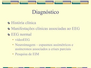 Diagnóstico 
História clínica 
Manifestações clínicas associadas ao EEG 
EEG normal 
• vídeoEEG 
• Neuroimagem – espasmos assimétricos e 
assíncronos associados a crises parciais 
• Pesquisa de EIM 
 