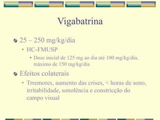 Vigabatrina 
25 – 250 mg/kg/dia 
• HC-FMUSP 
• Dose inicial de 125 mg ao dia até 100 mg/kg/dia, 
máximo de 150 mg/kg/dia 
Efeitos colaterais 
• Trremores, aumento das crises, < horas de sono, 
irritabilidade, sonolência e constricção do 
campo visual 
 