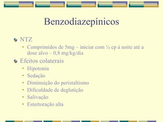 Benzodiazepínicos 
NTZ 
• Comprimidos de 5mg – iniciar com ¼ cp à noite até a 
dose alvo – 0,8 mg/kg/dia 
Efeitos colaterais 
• Hipotonia 
• Sedação 
• Diminuição do peristaltismo 
• Dificuldade de deglutição 
• Salivação 
• Estertoração alta 
 