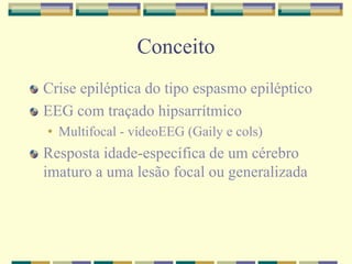 Conceito 
Crise epiléptica do tipo espasmo epiléptico 
EEG com traçado hipsarrítmico 
• Multifocal - vídeoEEG (Gaily e cols) 
Resposta idade-específica de um cérebro 
imaturo a uma lesão focal ou generalizada 
 