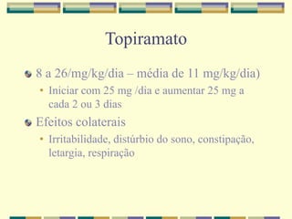 Topiramato 
8 a 26/mg/kg/dia – média de 11 mg/kg/dia) 
• Iniciar com 25 mg /dia e aumentar 25 mg a 
cada 2 ou 3 dias 
Efeitos colaterais 
• Irritabilidade, distúrbio do sono, constipação, 
letargia, respiração 
 