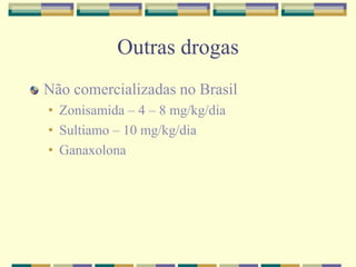 Outras drogas 
Não comercializadas no Brasil 
• Zonisamida – 4 – 8 mg/kg/dia 
• Sultiamo – 10 mg/kg/dia 
• Ganaxolona 
 