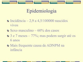Epidemiologia 
Incidência – 2,9 a 4,5/100000 nascidos 
vivos 
Sexo masculino – 60% dos casos 
3 e 7 meses – 77%; mas podem surgir até os 
6 anos 
Mais frequente causa de ADNPM na 
infância 
 