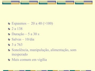 Espasmos – 20 a 40 (>100) 
2 a 138 
Duração – 5 a 30 s 
Salvas – 10/dia 
3 a 763 
Sonolência, manipulação, alimentação, som 
inesperado 
Mais comum em vigília 
 